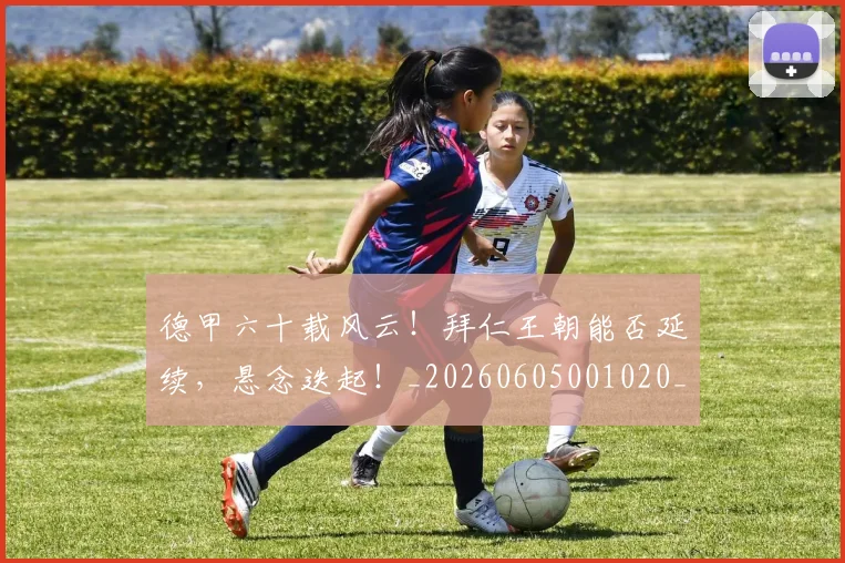 德甲六十载风云！拜仁王朝能否延续，悬念迭起！_20260605001020_20260707153515