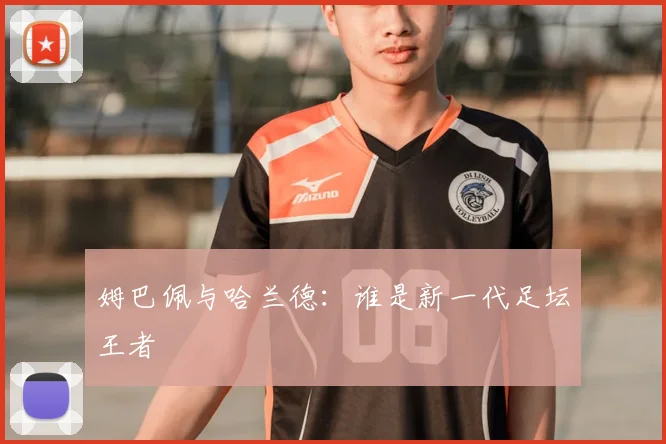 姆巴佩与哈兰德：谁是新一代足坛王者