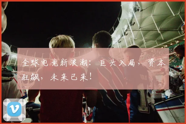 全球电竞新浪潮:巨头入局,资本狂飙,未来已来!