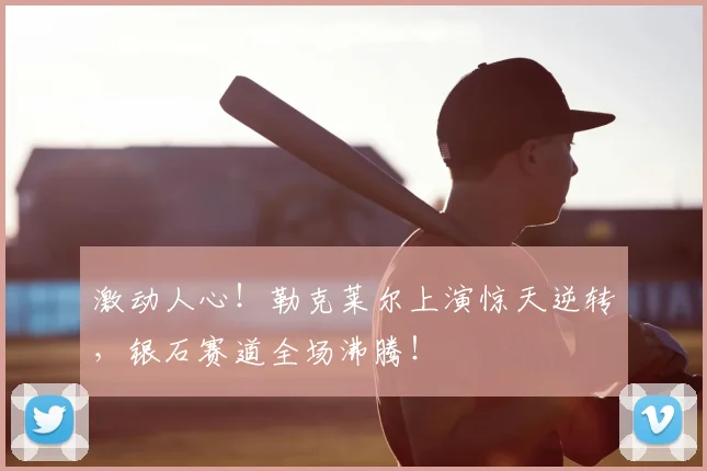 激动人心！勒克莱尔上演惊天逆转，银石赛道全场沸腾！