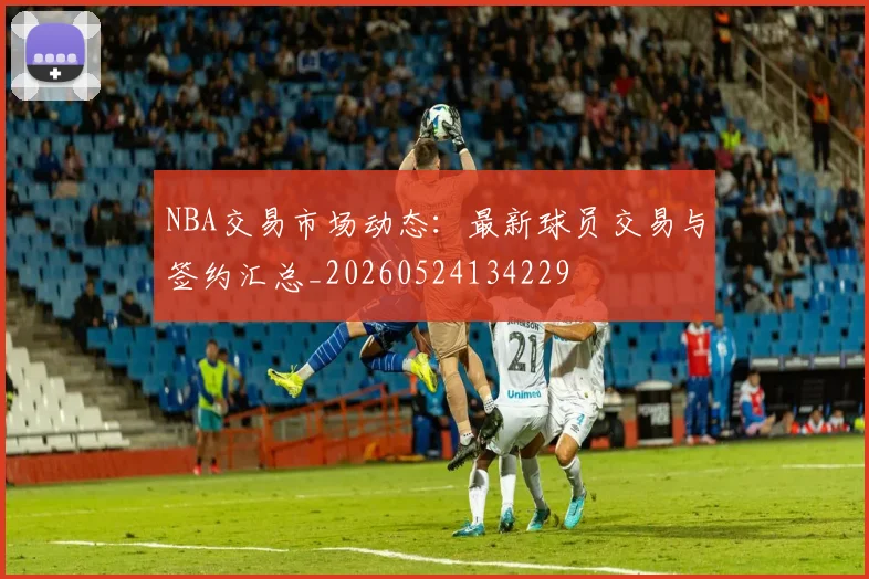 NBA交易市场动态:最新球员交易与签约汇总_20260524134229